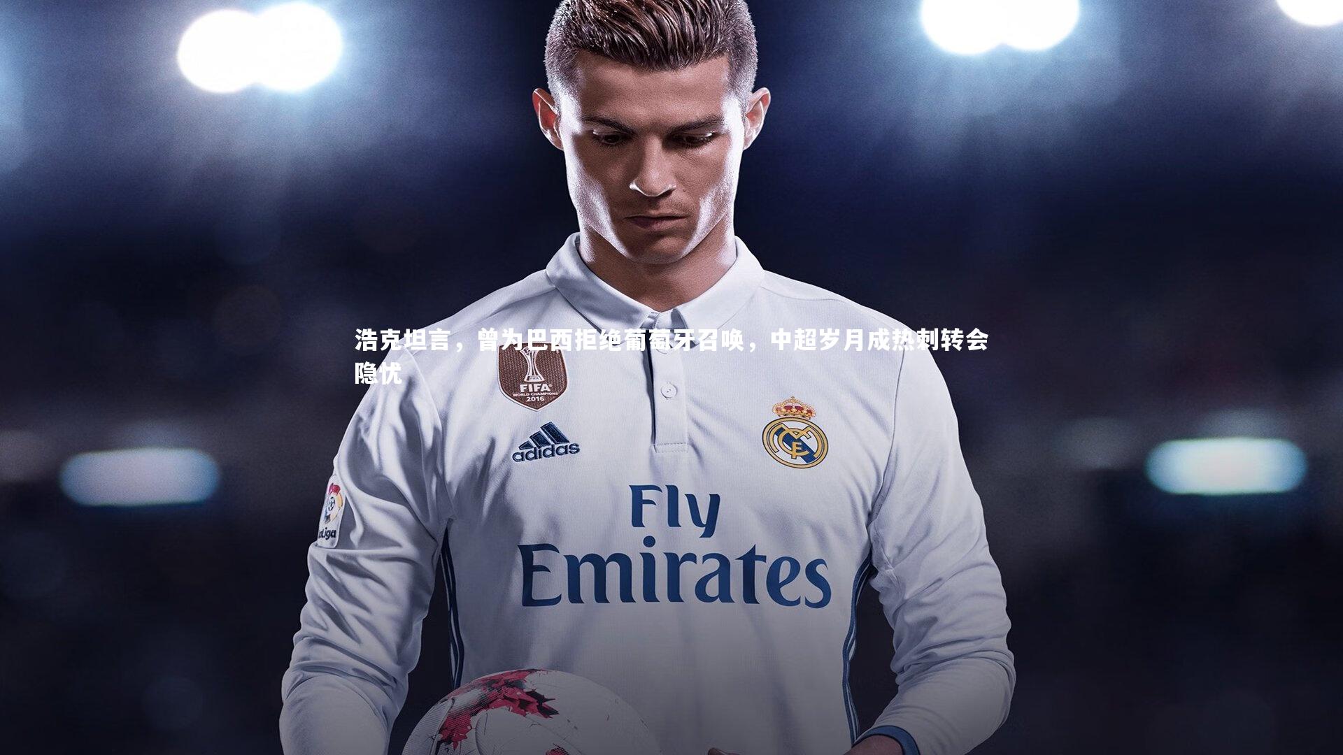 亚博体育官网：浩克坦言，曾为巴西拒绝葡萄牙召唤，中超岁月成热刺转会隐忧